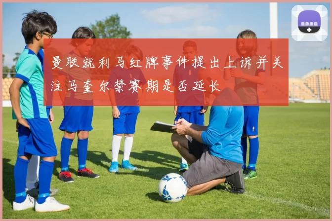 曼联就利马红牌事件提出上诉并关注马奎尔禁赛期是否延长
