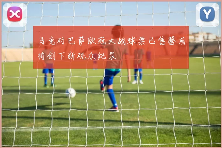 马竞对巴萨欧冠大战球票已售罄或将创下新观众纪录