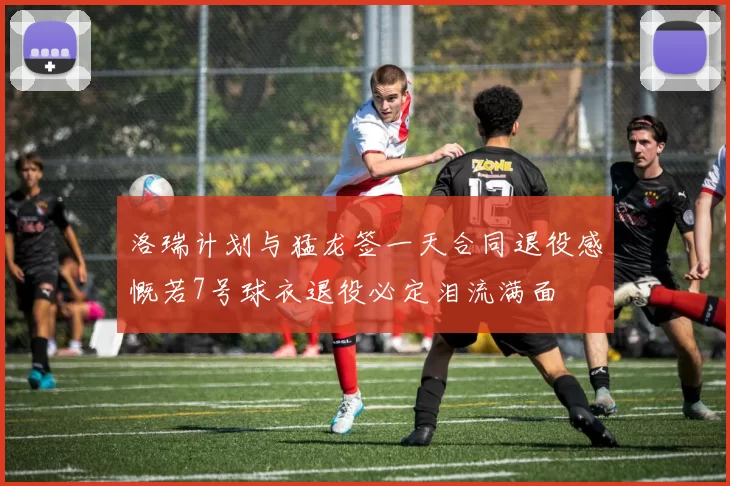 洛瑞计划与猛龙签一天合同退役感慨若7号球衣退役必定泪流满面