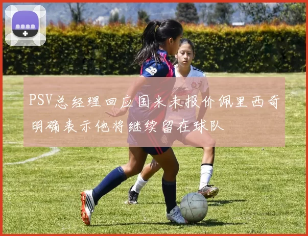 PSV总经理回应国米未报价佩里西奇明确表示他将继续留在球队