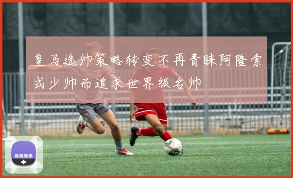 皇马选帅策略转变不再青睐阿隆索式少帅而追求世界级名帅