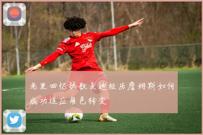 老里回忆执教麦迪经历詹姆斯如何成功适应角色转变