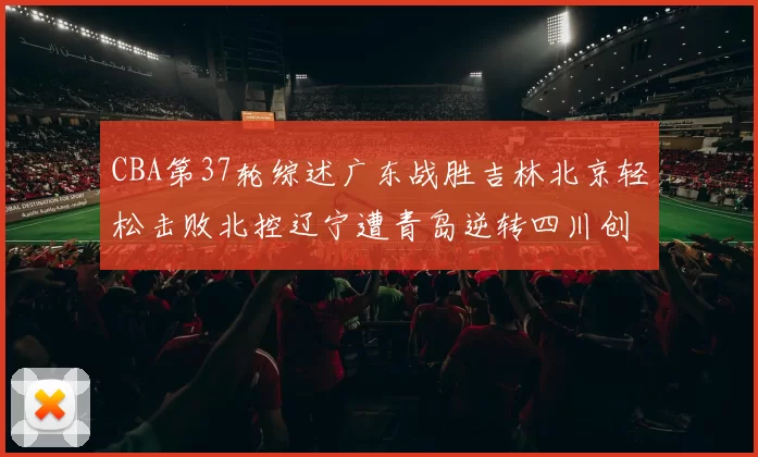 CBA第37轮综述广东战胜吉林北京轻松击败北控辽宁遭青岛逆转四川创下37连败纪录