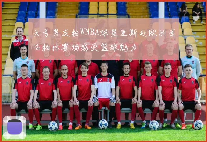 头号男友粉WNBA球星里斯赴欧洲亲临柏林赛场感受篮球魅力