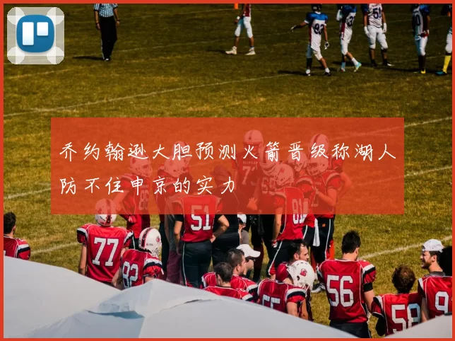 乔约翰逊大胆预测火箭晋级称湖人防不住申京的实力