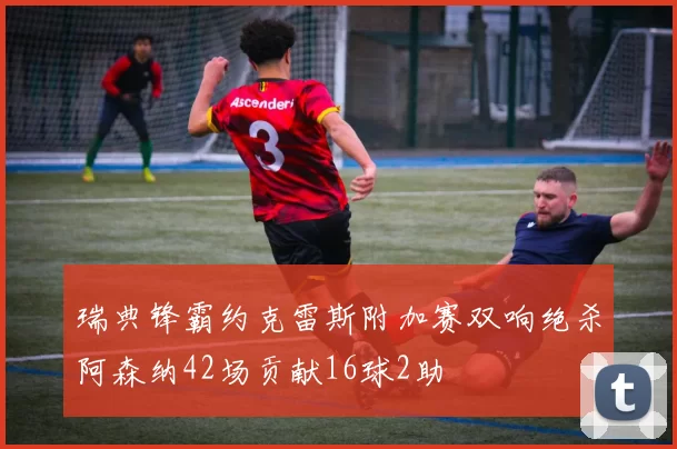 瑞典锋霸约克雷斯附加赛双响绝杀阿森纳42场贡献16球2助