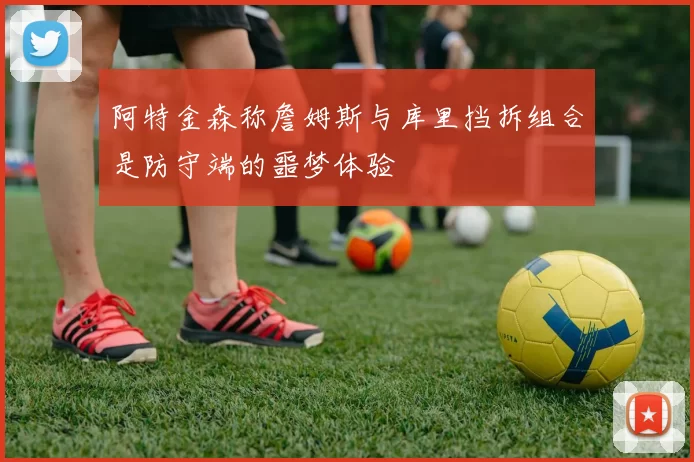 阿特金森称詹姆斯与库里挡拆组合是防守端的噩梦体验