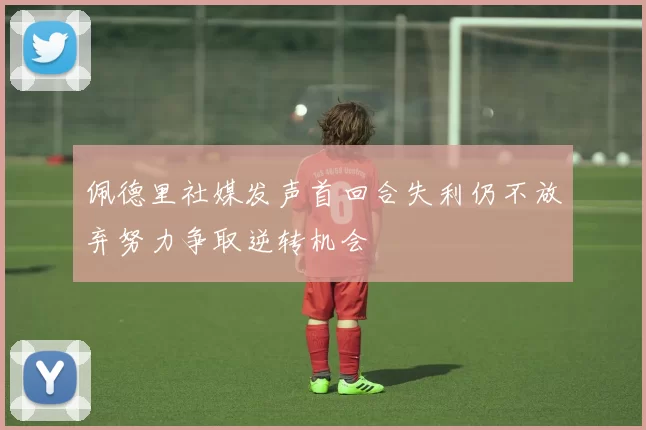 佩德里社媒发声首回合失利仍不放弃努力争取逆转机会
