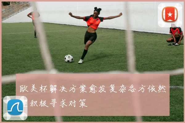 欧美杯解决方案愈发复杂各方依然在积极寻求对策