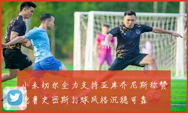 小米切尔全力支持亚库乔尼斯称赞德鲁史密斯打球风格沉稳可靠