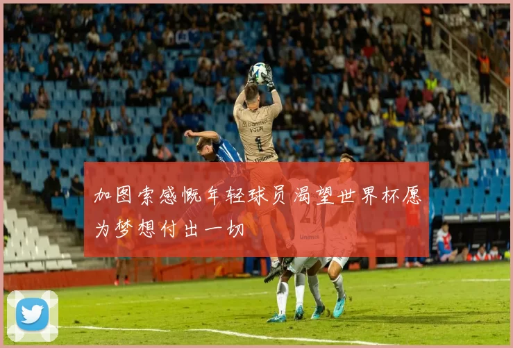 加图索感慨年轻球员渴望世界杯愿为梦想付出一切