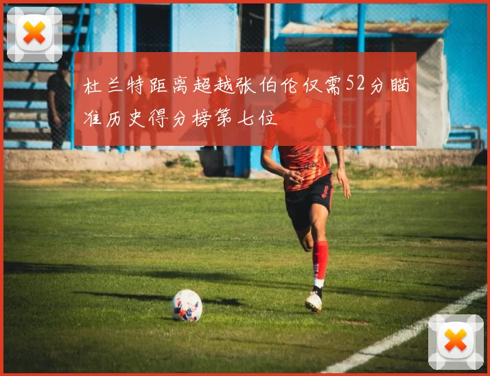 杜兰特距离超越张伯伦仅需52分瞄准历史得分榜第七位