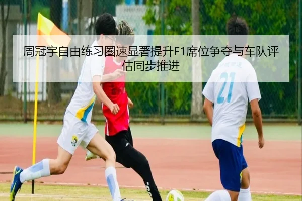 周冠宇自由练习圈速显著提升F1席位争夺与车队评估同步推进